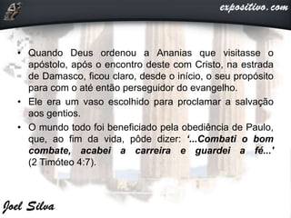 • Quando Deus ordenou a Ananias que visitasse o
apóstolo, após o encontro deste com Cristo, na estrada
de Damasco, ficou claro, desde o início, o seu propósito
para com o até então perseguidor do evangelho.
• Ele era um vaso escolhido para proclamar a salvação
aos gentios.
• O mundo todo foi beneficiado pela obediência de Paulo,
que, ao fim da vida, pôde dizer: ‘...Combati o bom
combate, acabei a carreira e guardei a fé...'
(2 Timóteo 4:7).
 