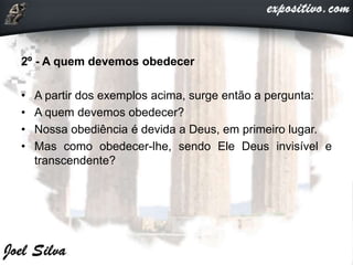 2º - A quem devemos obedecer
• A partir dos exemplos acima, surge então a pergunta:
• A quem devemos obedecer?
• Nossa obediência é devida a Deus, em primeiro lugar.
• Mas como obedecer-lhe, sendo Ele Deus invisível e
transcendente?
 