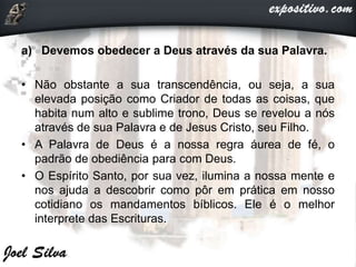 a) Devemos obedecer a Deus através da sua Palavra.
• Não obstante a sua transcendência, ou seja, a sua
elevada posição como Criador de todas as coisas, que
habita num alto e sublime trono, Deus se revelou a nós
através de sua Palavra e de Jesus Cristo, seu Filho.
• A Palavra de Deus é a nossa regra áurea de fé, o
padrão de obediência para com Deus.
• O Espírito Santo, por sua vez, ilumina a nossa mente e
nos ajuda a descobrir como pôr em prática em nosso
cotidiano os mandamentos bíblicos. Ele é o melhor
interprete das Escrituras.
 