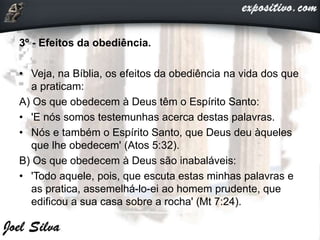 3º - Efeitos da obediência.
• Veja, na Bíblia, os efeitos da obediência na vida dos que
a praticam:
A) Os que obedecem à Deus têm o Espírito Santo:
• 'E nós somos testemunhas acerca destas palavras.
• Nós e também o Espírito Santo, que Deus deu àqueles
que lhe obedecem' (Atos 5:32).
B) Os que obedecem à Deus são inabaláveis:
• 'Todo aquele, pois, que escuta estas minhas palavras e
as pratica, assemelhá-lo-ei ao homem prudente, que
edificou a sua casa sobre a rocha' (Mt 7:24).
 