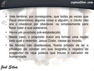 • Vale lembrar, por conseguinte, que todas as vezes que
Deus determinou alguma coisa a alguém, o intuito não
era o obedecer por obedecer, ou simplesmente para
fazer valer a sua soberania.
• Havia um propósito pré-estabelecido.
• Neste caso, o propósito maior era formar uma nação
pela qual o redentor, Jesus Cristo, viesse ao mundo.
• Se Abraão não obedecesse, ficaria privado de ter o
privilégio de constar em sua biografia o registro de
progenitor da raça judaica que trouxe o salvador da
humanidade.
 