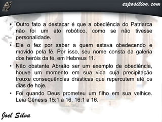 • Outro fato a destacar é que a obediência do Patriarca
não foi um ato robótico, como se não tivesse
personalidade.
• Ele o fez por saber a quem estava obedecendo e
movido pela fé. Por isso, seu nome consta da galeria
dos heróis da fé, em Hebreus 11.
• Não obstante Abraão ser um exemplo de obediência,
houve um momento em sua vida cuja precipitação
trouxe consequências drásticas que repercutem até os
dias de hoje.
• Foi quando Deus prometeu um filho em sua velhice.
Leia Gênesis 15:1 a 16, 16:1 a 16.
 