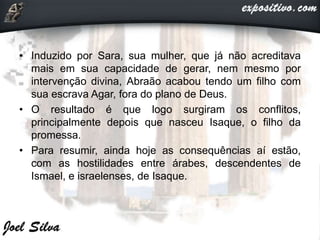 • Induzido por Sara, sua mulher, que já não acreditava
mais em sua capacidade de gerar, nem mesmo por
intervenção divina, Abraão acabou tendo um filho com
sua escrava Agar, fora do plano de Deus.
• O resultado é que logo surgiram os conflitos,
principalmente depois que nasceu Isaque, o filho da
promessa.
• Para resumir, ainda hoje as consequências aí estão,
com as hostilidades entre árabes, descendentes de
Ismael, e israelenses, de Isaque.
 