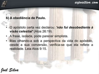 b) A obediência de Paulo.
• O apóstolo certa vez declarou: 'não fui desobediente à
visão celestial' (Atos 26:19).
• A frase, isolada, pode parecer simplista.
• Mas olhando-a sob a perspectiva da vida do apóstolo,
desde a sua conversão, verifica-se que ela reflete a
realidade. Leia Atos 9:15.
 