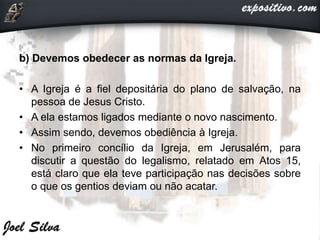 b) Devemos obedecer as normas da Igreja.
• A Igreja é a fiel depositária do plano de salvação, na
pessoa de Jesus Cristo.
• A ela estamos ligados mediante o novo nascimento.
• Assim sendo, devemos obediência à Igreja.
• No primeiro concílio da Igreja, em Jerusalém, para
discutir a questão do legalismo, relatado em Atos 15,
está claro que ela teve participação nas decisões sobre
o que os gentios deviam ou não acatar.
 
