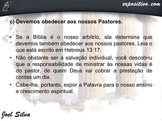 c) Devemos obedecer aos nossos Pastores.
• Se a Bíblia é o nosso arbítrio, ela determina que
devemos também obedecer aos nossos pastores. Leia o
que está escrito em Hebreus 13:17.
• Não obstante ser a salvação individual, você descobriu
que a responsabilidade de ministrar às nossas vidas é
do pastor, de quem Deus vai cobrar a prestação de
contas um dia.
• Cabe-lhe, portanto, expor a Palavra para o nosso ensino
e crescimento espiritual.
 