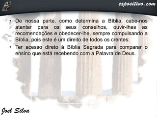 • De nossa parte, como determina a Bíblia, cabe-nos
atentar para os seus conselhos, ouvir-lhes as
recomendações e obedecer-lhe, sempre compulsando a
Bíblia, pois este é um direito de todos os crentes:
• Ter acesso direto à Bíblia Sagrada para comparar o
ensino que está recebendo com a Palavra de Deus.
 