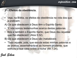 3º - Efeitos da obediência.
• Veja, na Bíblia, os efeitos da obediência na vida dos que
a praticam:
A) Os que obedecem à Deus têm o Espírito Santo:
• 'E nós somos testemunhas acerca destas palavras.
• Nós e também o Espírito Santo, que Deus deu àqueles
que lhe obedecem' (Atos 5:32).
B) Os que obedecem à Deus são inabaláveis:
• 'Todo aquele, pois, que escuta estas minhas palavras e
as pratica, assemelhá-lo-ei ao homem prudente, que
edificou a sua casa sobre a rocha' (Mt 7:24).
 