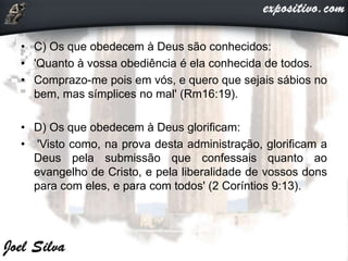 • C) Os que obedecem à Deus são conhecidos:
• 'Quanto à vossa obediência é ela conhecida de todos.
• Comprazo-me pois em vós, e quero que sejais sábios no
bem, mas símplices no mal' (Rm16:19).
• D) Os que obedecem à Deus glorificam:
• 'Visto como, na prova desta administração, glorificam a
Deus pela submissão que confessais quanto ao
evangelho de Cristo, e pela liberalidade de vossos dons
para com eles, e para com todos' (2 Coríntios 9:13).
 