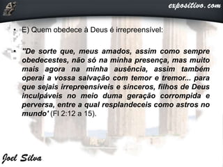 • E) Quem obedece à Deus é irrepreensível:
• ''De sorte que, meus amados, assim como sempre
obedecestes, não só na minha presença, mas muito
mais agora na minha ausência, assim também
operai a vossa salvação com temor e tremor... para
que sejais irrepreensíveis e sinceros, filhos de Deus
inculpáveis no meio duma geração corrompida e
perversa, entre a qual resplandeceis como astros no
mundo' (Fl 2:12 a 15).
 