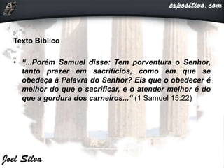 Texto Bíblico
• “...Porém Samuel disse: Tem porventura o Senhor,
tanto prazer em sacrifícios, como em que se
obedeça à Palavra do Senhor? Eis que o obedecer é
melhor do que o sacrificar, e o atender melhor é do
que a gordura dos carneiros...“ (1 Samuel 15:22)
 