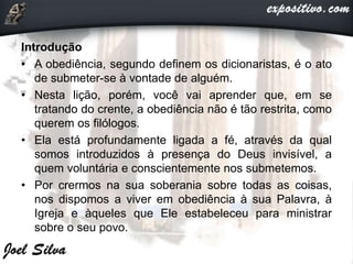 Introdução
• A obediência, segundo definem os dicionaristas, é o ato
de submeter-se à vontade de alguém.
• Nesta lição, porém, você vai aprender que, em se
tratando do crente, a obediência não é tão restrita, como
querem os filólogos.
• Ela está profundamente ligada a fé, através da qual
somos introduzidos à presença do Deus invisível, a
quem voluntária e conscientemente nos submetemos.
• Por crermos na sua soberania sobre todas as coisas,
nos dispomos a viver em obediência à sua Palavra, à
Igreja e àqueles que Ele estabeleceu para ministrar
sobre o seu povo.
 