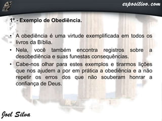 1º - Exemplo de Obediência.
• A obediência é uma virtude exemplificada em todos os
livros da Bíblia.
• Nela, você também encontra registros sobre a
desobediência e suas funestas consequências.
• Cabe-nos olhar para estes exemplos e tirarmos lições
que nos ajudem a por em prática a obediência e a não
repetir os erros dos que não souberam honrar a
confiança de Deus.
 