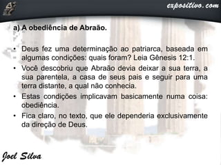 a) A obediência de Abraão.
• Deus fez uma determinação ao patriarca, baseada em
algumas condições: quais foram? Leia Gênesis 12:1.
• Você descobriu que Abraão devia deixar a sua terra, a
sua parentela, a casa de seus pais e seguir para uma
terra distante, a qual não conhecia.
• Estas condições implicavam basicamente numa coisa:
obediência.
• Fica claro, no texto, que ele dependeria exclusivamente
da direção de Deus.
 