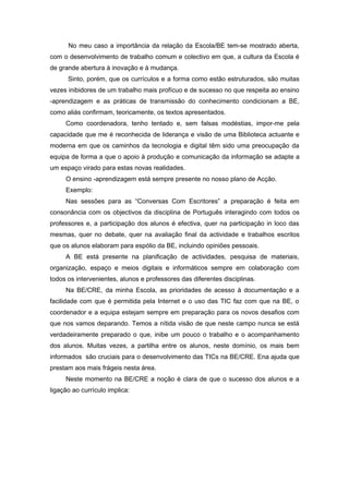 No meu caso a importância da relação da Escola/BE tem-se mostrado aberta,
com o desenvolvimento de trabalho comum e colectivo em que, a cultura da Escola é
de grande abertura à inovação e à mudança.
      Sinto, porém, que os currículos e a forma como estão estruturados, são muitas
vezes inibidores de um trabalho mais profícuo e de sucesso no que respeita ao ensino
-aprendizagem e as práticas de transmissão do conhecimento condicionam a BE,
como aliás confirmam, teoricamente, os textos apresentados.
     Como coordenadora, tenho tentado e, sem falsas modéstias, impor-me pela
capacidade que me é reconhecida de liderança e visão de uma Biblioteca actuante e
moderna em que os caminhos da tecnologia e digital têm sido uma preocupação da
equipa de forma a que o apoio à produção e comunicação da informação se adapte a
um espaço virado para estas novas realidades.
     O ensino -aprendizagem está sempre presente no nosso plano de Acção.
     Exemplo:
     Nas sessões para as “Conversas Com Escritores” a preparação é feita em
consonância com os objectivos da disciplina de Português interagindo com todos os
professores e, a participação dos alunos é efectiva, quer na participação in loco das
mesmas, quer no debate, quer na avaliação final da actividade e trabalhos escritos
que os alunos elaboram para espólio da BE, incluindo opiniões pessoais.
     A BE está presente na planificação de actividades, pesquisa de materiais,
organização, espaço e meios digitais e informáticos sempre em colaboração com
todos os intervenientes, alunos e professores das diferentes disciplinas.
     Na BE/CRE, da minha Escola, as prioridades de acesso à documentação e a
facilidade com que é permitida pela Internet e o uso das TIC faz com que na BE, o
coordenador e a equipa estejam sempre em preparação para os novos desafios com
que nos vamos deparando. Temos a nítida visão de que neste campo nunca se está
verdadeiramente preparado o que, inibe um pouco o trabalho e o acompanhamento
dos alunos. Muitas vezes, a partilha entre os alunos, neste domínio, os mais bem
informados são cruciais para o desenvolvimento das TICs na BE/CRE. Ena ajuda que
prestam aos mais frágeis nesta área.
     Neste momento na BE/CRE a noção é clara de que o sucesso dos alunos e a
ligação ao currículo implica:
 