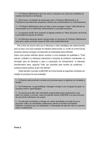 1 – O Professor Bibliotecário deve ser activo e actuante com vista aos resultados de
 sucesso dos alunos e da Escola.

 2 – Deve haver um trabalho de interacção entre o Professor Bibliotecário e os
 Professores das diferentes disciplinas, através dos Coordenadores ou individualmente.

 3 – O Professor Bibliotecário deve ser líder e deve conseguir “impor” a BE através da
 comunicação com os diferentes intervenientes no processo educativo.

 4 – O programa da BE deve assentar na ligação estreita ao Plano Educativo da Escola
 e aos objectivos gerais da mesma.

 5 – As diferentes literacias devem sempre estar no horizonte do Professor Bibliotecário
 para que o apoio curricular possa ser feito mais sustentadamente

   Ora a título de resumo direi que a liderança e visão estratégica são determinantes
para se fazer uma auto-avaliação do trabalho desenvolvido. E, na BE da minha Escola
tentamos sempre conseguir corresponder às implicações atrás referidas.
Estes cinco pontos referidos devem conduzir a uma avaliação de qualidade e “Todd
reforça o trabalho e a liderança interventiva e actuante do professor coordenador na
formação para as literacias e para a construção do conhecimento. A liderança
transformativa deve, segundo Todd, ser orientada pela recolha de evidências             -
evidence based practice, já por nós referida”.
     Estão também reunidas na BE/CRE da minha Escola as seguintes condições em
relação ao processo de auto-avaliação:


 1 – O Director está envolvido e presta uma preciosa ajuda no aglutinar de vontades e
 Acções.

 2 – Os Professores, na generalidade, interagem comigo e com a equipa em geral ,no
 processo ensino -aprendizagem.

 3 – Os alunos para além das actividades programadas pelos professores e que
 põem em prática o currículo, usam em grande maioria a BE/CRE e os seus recursos
 de uma forma individual e por prazer.

 4 – Os pais são convidados a interagir em várias actividades ao longe do ano e
 procuram a BE e as actividades colaborando (sendo os horários de trabalho
 inibidores, problema que nos ultrapassa). A Associação de pais tem sido um parceiro
 activo e colaborante.




Ponto 2
 