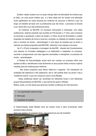 Existem nestes clusters com os quais interajo além da dificuldade de horários que
já referi, um outro ponto inibidor que é o facto deste ano ter havido uma alteração
muito significativa do corpo docente por inerência de concurso e reforma o que vai
exigir um trabalho de base com os professores que vão iniciar o processo na Escola
e por vezes até a sua vida profissional activa.
      Já iniciámos na BE/CRE um processo estruturado e interacção, com estes
profissionais, estando presente nas reuniões do Pré-escolar e 1º Ciclo, para conhecer
os docentes e apresentar o plano de Acção e o Plano Anual de Actividades e aceitar
propostas de trabalho de forma a levá-los a acreditar na utilidade do trabalho conjunto
para o sucesso do ensino - aprendizagem e criar laços de empatia que os levem a
valorizar as práticas propostas pela BE/CRE, utilizando o seu espaço e recursos.
    No 2º e 3ºciclo é passada a mensagem da Be/CRE, através dos Coordenadores
com assento no Conselho pedagógico e já habituados e integrados no processo,
reunindo e programando com eles algumas actividades e interagindo no processo de
ensino - aprendizagem.
    O Modelo de Auto-Avaliação actual será com certeza um processo difícil mas
ajudará as BEs a identificarem mais facilmente os seus pontos fortes e fracos e aplicar
medidas para de mudança para melhorar..
        Nos textos propostos para leitura refere-se o seguinte: “Os indicadores da
avaliação são objectivos e não subjectivos, isto é, não poderei dizer:”eu penso” mas a
“evidência mostra” o que nos «empurra» para o novo Modelo.
      Estas evidências devem ser recolhidas em diferentes horas e com diferentes
grupos frequentadores da BE/CRE, o que servirá de ajuda à reflexão.
Refere, ainda, um dos textos que devemos recolher evidências em três domínios:


 1 – As capacidades desenvolvidas

 2- Motivação

 3- Qualidade de trabalho


A implementação deste Modelo deve ser levado muito a sério envolvendo neste
processo toda a Escola.
Será com certeza um processo lento, mas esperemos que dê resultado!
 