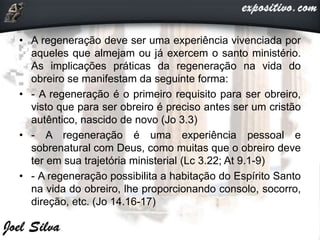 • A regeneração deve ser uma experiência vivenciada por
aqueles que almejam ou já exercem o santo ministério.
As implicações práticas da regeneração na vida do
obreiro se manifestam da seguinte forma:
• - A regeneração é o primeiro requisito para ser obreiro,
visto que para ser obreiro é preciso antes ser um cristão
autêntico, nascido de novo (Jo 3.3)
• - A regeneração é uma experiência pessoal e
sobrenatural com Deus, como muitas que o obreiro deve
ter em sua trajetória ministerial (Lc 3.22; At 9.1-9)
• - A regeneração possibilita a habitação do Espírito Santo
na vida do obreiro, lhe proporcionando consolo, socorro,
direção, etc. (Jo 14.16-17)
 