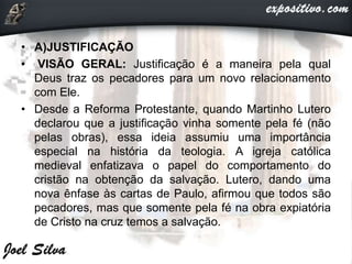 • A)JUSTIFICAÇÃO
• VISÃO GERAL: Justificação é a maneira pela qual
Deus traz os pecadores para um novo relacionamento
com Ele.
• Desde a Reforma Protestante, quando Martinho Lutero
declarou que a justificação vinha somente pela fé (não
pelas obras), essa ideia assumiu uma importância
especial na história da teologia. A igreja católica
medieval enfatizava o papel do comportamento do
cristão na obtenção da salvação. Lutero, dando uma
nova ênfase às cartas de Paulo, afirmou que todos são
pecadores, mas que somente pela fé na obra expiatória
de Cristo na cruz temos a salvação.
 