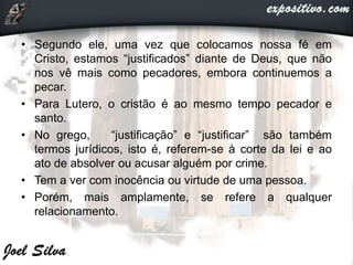 • Segundo ele, uma vez que colocamos nossa fé em
Cristo, estamos “justificados” diante de Deus, que não
nos vê mais como pecadores, embora continuemos a
pecar.
• Para Lutero, o cristão é ao mesmo tempo pecador e
santo.
• No grego, “justificação” e “justificar” são também
termos jurídicos, isto é, referem-se à corte da lei e ao
ato de absolver ou acusar alguém por crime.
• Tem a ver com inocência ou virtude de uma pessoa.
• Porém, mais amplamente, se refere a qualquer
relacionamento.
 