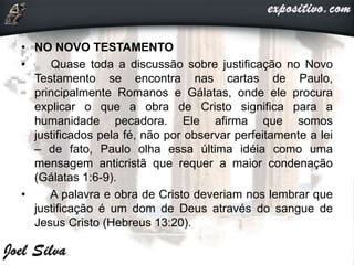 • NO NOVO TESTAMENTO
• Quase toda a discussão sobre justificação no Novo
Testamento se encontra nas cartas de Paulo,
principalmente Romanos e Gálatas, onde ele procura
explicar o que a obra de Cristo significa para a
humanidade pecadora. Ele afirma que somos
justificados pela fé, não por observar perfeitamente a lei
– de fato, Paulo olha essa última idéia como uma
mensagem anticristã que requer a maior condenação
(Gálatas 1:6-9).
• A palavra e obra de Cristo deveriam nos lembrar que
justificação é um dom de Deus através do sangue de
Jesus Cristo (Hebreus 13:20).
 