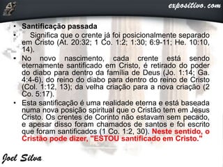 • Santificação passada
• Significa que o crente já foi posicionalmente separado
em Cristo (At. 20:32; 1 Co. 1:2; 1:30; 6:9-11; He. 10:10,
14).
• No novo nascimento, cada crente está sendo
eternamente santificado em Cristo, é retirado do poder
do diabo para dentro da família de Deus (Jo. 1:14; Ga.
4:4-6), do reino do diabo para dentro do reino de Cristo
(Col. 1:12, 13); da velha criação para a nova criação (2
Co. 5:17).
• Esta santificação é uma realidade eterna e está baseada
numa nova posição spiritual que o Cristão tem em Jesus
Cristo. Os crentes de Corinto não estavam sem pecado,
e apesar disso foram chamados de santos e foi escrito
que foram santificados (1 Co. 1:2, 30). Neste sentido, o
Cristão pode dizer, "ESTOU santificado em Cristo."
 