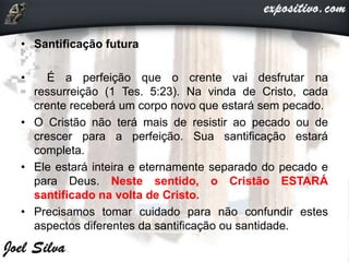 • Santificação futura
• É a perfeição que o crente vai desfrutar na
ressurreição (1 Tes. 5:23). Na vinda de Cristo, cada
crente receberá um corpo novo que estará sem pecado.
• O Cristão não terá mais de resistir ao pecado ou de
crescer para a perfeição. Sua santificação estará
completa.
• Ele estará inteira e eternamente separado do pecado e
para Deus. Neste sentido, o Cristão ESTARÁ
santificado na volta de Cristo.
• Precisamos tomar cuidado para não confundir estes
aspectos diferentes da santificação ou santidade.
 