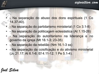• - Na separação do abuso dos dons espirituais (1 Co
14.37-40).
• - Na separação do partidarismo ministerial (1 Co 3.1-8)
• - Na separação da politicagem eclesiástica (At 1.15-26)
• - Na separação do autoritarismo na liderança e no
governo da igreja (Mt 18.1-3; 23-35)
• - Na separação da rebelião (Nm 16.1-3 ss)
• - Na separação da coisificação e do ativismo ministerial
(Jo 21.17; At 6.1-6; Ef 4.11-12; 1 Pe 5.1-4).
 