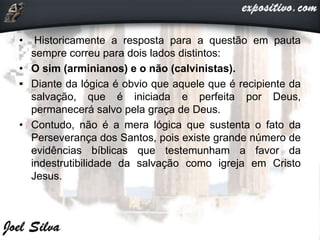 • Historicamente a resposta para a questão em pauta
sempre correu para dois lados distintos:
• O sim (arminianos) e o não (calvinistas).
• Diante da lógica é obvio que aquele que é recipiente da
salvação, que é iniciada e perfeita por Deus,
permanecerá salvo pela graça de Deus.
• Contudo, não é a mera lógica que sustenta o fato da
Perseverança dos Santos, pois existe grande número de
evidências bíblicas que testemunham a favor da
indestrutibilidade da salvação como igreja em Cristo
Jesus.
 