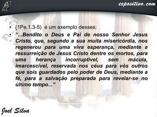 • (1Pe.1.3-5) é um exemplo desses:
• “...Bendito o Deus e Pai de nosso Senhor Jesus
Cristo, que, segundo a sua muita misericórdia, nos
regenerou para uma viva esperança, mediante a
ressurreição de Jesus Cristo dentre os mortos, para
uma herança incorruptível, sem mácula,
imarcescível, reservada nos céus para vós outros
que sois guardados pelo poder de Deus, mediante a
fé, para a salvação preparada para revelar-se no
último tempo...”
 