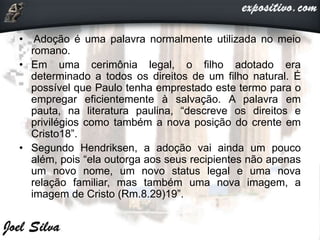 • Adoção é uma palavra normalmente utilizada no meio
romano.
• Em uma cerimônia legal, o filho adotado era
determinado a todos os direitos de um filho natural. É
possível que Paulo tenha emprestado este termo para o
empregar eficientemente à salvação. A palavra em
pauta, na literatura paulina, “descreve os direitos e
privilégios como também a nova posição do crente em
Cristo18”.
• Segundo Hendriksen, a adoção vai ainda um pouco
além, pois “ela outorga aos seus recipientes não apenas
um novo nome, um novo status legal e uma nova
relação familiar, mas também uma nova imagem, a
imagem de Cristo (Rm.8.29)19”.
 