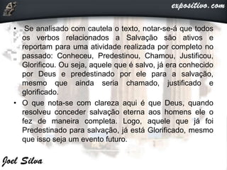 • Se analisado com cautela o texto, notar-se-á que todos
os verbos relacionados a Salvação são ativos e
reportam para uma atividade realizada por completo no
passado: Conheceu, Predestinou, Chamou, Justificou,
Glorificou. Ou seja, aquele que é salvo, já era conhecido
por Deus e predestinado por ele para a salvação,
mesmo que ainda seria chamado, justificado e
glorificado.
• O que nota-se com clareza aqui é que Deus, quando
resolveu conceder salvação eterna aos homens ele o
fez de maneira completa. Logo, aquele que já foi
Predestinado para salvação, já está Glorificado, mesmo
que isso seja um evento futuro.
 