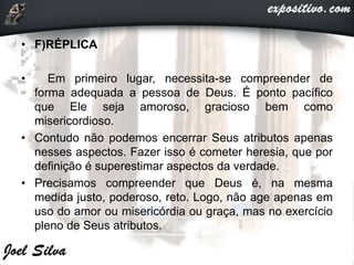• F)RÉPLICA
• Em primeiro lugar, necessita-se compreender de
forma adequada a pessoa de Deus. É ponto pacífico
que Ele seja amoroso, gracioso bem como
misericordioso.
• Contudo não podemos encerrar Seus atributos apenas
nesses aspectos. Fazer isso é cometer heresia, que por
definição é superestimar aspectos da verdade.
• Precisamos compreender que Deus é, na mesma
medida justo, poderoso, reto. Logo, não age apenas em
uso do amor ou misericórdia ou graça, mas no exercício
pleno de Seus atributos.
 