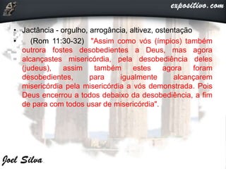 • Jactância - orgulho, arrogância, altivez, ostentação
• (Rom 11:30-32) "Assim como vós (ímpios) também
outrora fostes desobedientes a Deus, mas agora
alcançastes misericórdia, pela desobediência deles
(judeus), assim também estes agora foram
desobedientes, para igualmente alcançarem
misericórdia pela misericórdia a vós demonstrada. Pois
Deus encerrou a todos debaixo da desobediência, a fim
de para com todos usar de misericórdia".
 