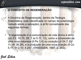 • O CONCEITO DE REGENERAÇÃO
• A Doutrina da Regeneração, dentro da Teologia
Sistemática, está classificada no campo da soteriologia
(estudo sobre a salvação), e já foi conceituada das
seguintes formas:
• “A regeneração é a comunicação da vida divina à alma
(Jo 3.5; 10.10, 28; 1 Jo 5.11, 12), como a consessão de
uma nova natureza (II Pe 1.4) ou coração (Jr 24.7; Ez
11.19; 36.26), e a produção de uma nova criação (II Co
5.17; Ef 2.10; 4.24)”. (THIESSEN, 1987, p. 263).
 