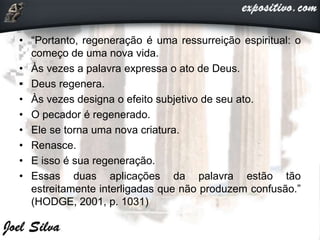 • “Portanto, regeneração é uma ressurreição espiritual: o
começo de uma nova vida.
• Às vezes a palavra expressa o ato de Deus.
• Deus regenera.
• Às vezes designa o efeito subjetivo de seu ato.
• O pecador é regenerado.
• Ele se torna uma nova criatura.
• Renasce.
• E isso é sua regeneração.
• Essas duas aplicações da palavra estão tão
estreitamente interligadas que não produzem confusão.”
(HODGE, 2001, p. 1031)
 