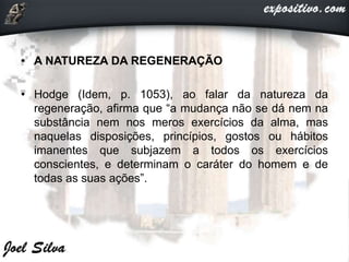 • A NATUREZA DA REGENERAÇÃO
• Hodge (Idem, p. 1053), ao falar da natureza da
regeneração, afirma que “a mudança não se dá nem na
substância nem nos meros exercícios da alma, mas
naquelas disposições, princípios, gostos ou hábitos
imanentes que subjazem a todos os exercícios
conscientes, e determinam o caráter do homem e de
todas as suas ações”.
 