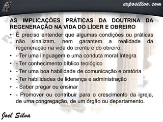 AS IMPLICAÇÕES PRÁTICAS DA DOUTRINA DA
REGENERAÇÃO NA VIDA DO LÍDER E OBREIRO
• É preciso entender que algumas condições ou práticas
não sinalizam, nem garantem a realidade da
regeneração na vida do crente e do obreiro:
• - Ter uma linguagem e uma conduta moral íntegra
• - Ter conhecimento bíblico teológico
• - Ter uma boa habilidade de comunicação e oratória
• - Ter habilidades de liderança e administração
• - Saber pregar ou ensinar
• - Promover ou contribuir para o crescimento da igreja,
de uma congregação, de um órgão ou departamento.
 