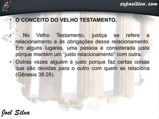 • O CONCEITO DO VELHO TESTAMENTO.
• No Velho Testamento, justiça se refere a
relacionamento e às obrigações desse relacionamento.
Em alguns lugares, uma pessoa é considerada justa
porque mantém um “justo relacionamento” com outra.
• Outras vezes alguém é justo porque faz certas coisas
que são devidas para o outro com quem se relaciona
(Gênesis 38:26).
 
