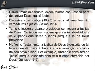 • Porém, mais importante, esses termos são usados para
descrever Deus, que é justo.
• Ele reina com justiça (18:25) e seus julgamentos são
verdadeiros e justos (Salmo 19:9).
• Tanto o inocente quanto o culpado conhecem a justiça
de Deus. Os inocentes sabem que serão absolvidos e
os culpados que serão punidos porque a lei de Deus
prevalece.
• No Velho Testamento, a justiça de Deus é descrita de tal
forma que dá maior ênfase à Sua intervenção em favor
do seu povo aliado. Por exemplo, Abraão é considerado
“justo” porque responde com fé à aliança oferecida por
Deus (Gênesis 15:6).
 