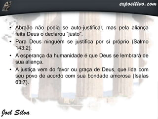• Abraão não podia se auto-justificar, mas pela aliança
feita Deus o declarou “justo”.
• Para Deus ninguém se justifica por si próprio (Salmo
143:2).
• A esperança da humanidade é que Deus se lembrará de
sua aliança.
• A justiça vem do favor ou graça de Deus, que lida com
seu povo de acordo com sua bondade amorosa (Isaías
63:7).
 