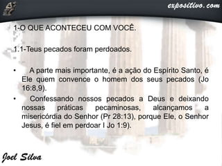 1-O QUE ACONTECEU COM VOCÊ.
1.1-Teus pecados foram perdoados.
• A parte mais importante, é a ação do Espírito Santo, é
Ele quem convence o homem dos seus pecados (Jo
16:8,9).
• Confessando nossos pecados a Deus e deixando
nossas práticas pecaminosas, alcançamos a
misericórdia do Senhor (Pr 28:13), porque Ele, o Senhor
Jesus, é fiel em perdoar I Jo 1:9).
 