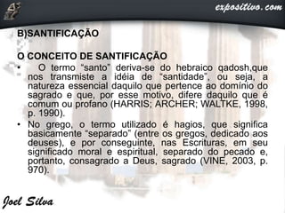 B)SANTIFICAÇÃO
O CONCEITO DE SANTIFICAÇÃO
• O termo “santo” deriva-se do hebraico qadosh,que
nos transmiste a idéia de “santidade”, ou seja, a
natureza essencial daquilo que pertence ao domínio do
sagrado e que, por esse motivo, difere daquilo que é
comum ou profano (HARRIS; ARCHER; WALTKE, 1998,
p. 1990).
• No grego, o termo utilizado é hagios, que significa
basicamente “separado” (entre os gregos, dedicado aos
deuses), e por conseguinte, nas Escrituras, em seu
significado moral e espiritual, separado do pecado e,
portanto, consagrado a Deus, sagrado (VINE, 2003, p.
970).
 