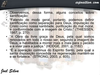 • Observemos, dessa forma, alguns conceitos sobre
santificação:
• “Falando de modo geral, portanto, podemos definir
santificação como separação para Deus, imputação de
Cristo como nossa santidade, purificação do mal moral,
e conformidade com a imagem de Cristo.” (THIESSEN,
1987, p. 270)
• “A Obra da livre graça de Deus, pela qual somos
renovados em todo o nosso ser, segundo a imagem de
Deus, e habilitados a morrer mais e mais para o pecado
e a viver para a justiça.” (HODGE, 2001, p. 1182)
• “É a operação contínua do Espírito Santo, pela qual a
santa disposição concedida na regeneração mantém-se
e se fortalece.” (STRONG, 2003, p. 605).
 
