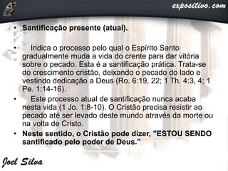 • Santificação presente (atual).
• Indica o processo pelo qual o Espírito Santo
gradualmente muda a vida do crente para dar vitória
sobre o pecado. Esta é a santificação prática. Trata-se
do crescimento cristão, deixando o pecado do lado e
vestindo dedicação a Deus (Ro. 6:19, 22; 1 Th. 4:3, 4; 1
Pe. 1:14-16).
• Este processo atual de santificação nunca acaba
nesta vida (1 Jo. 1:8-10). O Cristão precisa resistir ao
pecado até ser levado deste mundo através da morte ou
na volta de Cristo.
• Neste sentido, o Cristão pode dizer, "ESTOU SENDO
santificado pelo poder de Deus."
 