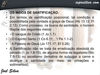 • OS MEIOS DE SANTIFICAÇÃO.
• Em termos de santificação posicional, tal condição é
possibilitada pela vontade e graça de Deus (Hb 13.12; Fl
2.13). Como processo, na busca da santidade, o homem
dispõe dos seguintes meios:
• - O sangue de Cristo (1 Jo 1.7)
• - O Espírito Santo (1 Co 6.11; ; 1 Pe 1.1-2)
• - A Palavra de Deus (Jo 171.17; Ef 5.26)
• A Santificação não se trata da erradicação absoluta do
pecado (1 Jo 1.8-10), de alguma forma de legalismo (Mc
7.5-13) ou ascetismo (tentativa de subjugar a carne e
alcançar a santidade por meio de privações e
sofrimentos).
 