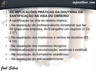 • AS IMPLICAÇÕES PRÁTICAS DA DOUTRINA DA
SANTIFICAÇÃO NA VIDA DO OBREIRO
• A santificação na vida do obreiro implica:
• - Na separação do profissionalismo ministerial que faz
da igreja uma empresa, do Evangelho um negócio (2 Co
2.17)
• - Na separação dos modismos e ventos de doutrina (Ef
4.14)
• - Na separação dos modismos litúrgicos
(contextualização x secularização; essência x estética)
• - Na separação do formalismo acadêmico
• - Na separação do anti-academicismo
 