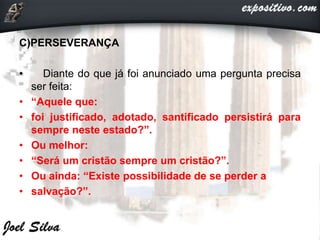 C)PERSEVERANÇA
• Diante do que já foi anunciado uma pergunta precisa
ser feita:
• “Aquele que:
• foi justificado, adotado, santificado persistirá para
sempre neste estado?”.
• Ou melhor:
• “Será um cristão sempre um cristão?”.
• Ou ainda: “Existe possibilidade de se perder a
• salvação?”.
 