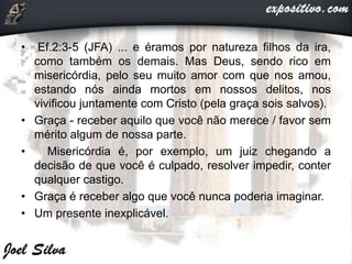 • Ef.2:3-5 (JFA) ... e éramos por natureza filhos da ira,
como também os demais. Mas Deus, sendo rico em
misericórdia, pelo seu muito amor com que nos amou,
estando nós ainda mortos em nossos delitos, nos
vivificou juntamente com Cristo (pela graça sois salvos).
• Graça - receber aquilo que você não merece / favor sem
mérito algum de nossa parte.
• Misericórdia é, por exemplo, um juiz chegando a
decisão de que você é culpado, resolver impedir, conter
qualquer castigo.
• Graça é receber algo que você nunca poderia imaginar.
• Um presente inexplicável.
 