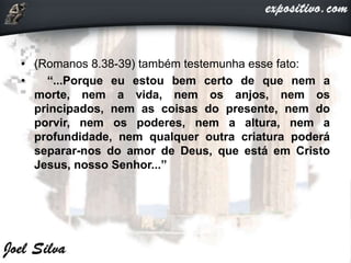 • (Romanos 8.38-39) também testemunha esse fato:
• “...Porque eu estou bem certo de que nem a
morte, nem a vida, nem os anjos, nem os
principados, nem as coisas do presente, nem do
porvir, nem os poderes, nem a altura, nem a
profundidade, nem qualquer outra criatura poderá
separar-nos do amor de Deus, que está em Cristo
Jesus, nosso Senhor...”
 